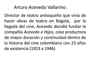 Arturo Acevedo Vallarino.
Director de teatro antioqueño que vivía de
hacer obras de teatro en Bogotá, por la
llegada del cine, Acevedo decidió fundar la
compañía Acevedo e Hijos, casa productora
de mayor duración y continuidad dentro de
la historia del cine colombiano con 23 años
de existencia (1923 a 1946)
 