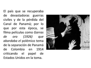 El país que se recuperaba
de devastadoras guerras
civiles y de la pérdida del
Canal de Panamá; por lo
que por esta época, se
filma películas como Garras
de     oro    (1926)    que
abordaba el polémico tema
de la separación de Panamá
de Colombia en 1914
criticando el papel de
Estados Unidos en la toma.
 