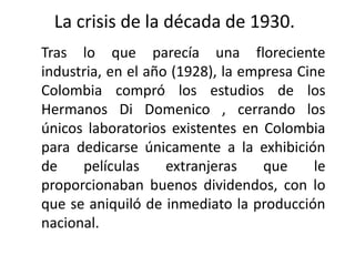 La crisis de la década de 1930.
Tras lo que parecía una floreciente
industria, en el año (1928), la empresa Cine
Colombia compró los estudios de los
Hermanos Di Domenico , cerrando los
únicos laboratorios existentes en Colombia
para dedicarse únicamente a la exhibición
de    películas     extranjeras    que     le
proporcionaban buenos dividendos, con lo
que se aniquiló de inmediato la producción
nacional.
 