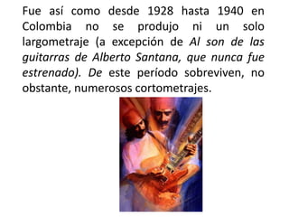 Fue así como desde 1928 hasta 1940 en
Colombia no se produjo ni un solo
largometraje (a excepción de Al son de las
guitarras de Alberto Santana, que nunca fue
estrenado). De este período sobreviven, no
obstante, numerosos cortometrajes.
 