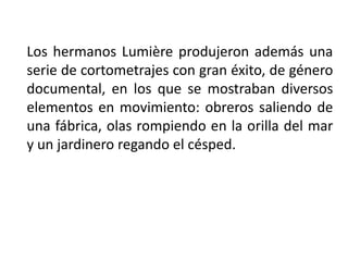 Los hermanos Lumière produjeron además una
serie de cortometrajes con gran éxito, de género
documental, en los que se mostraban diversos
elementos en movimiento: obreros saliendo de
una fábrica, olas rompiendo en la orilla del mar
y un jardinero regando el césped.
 