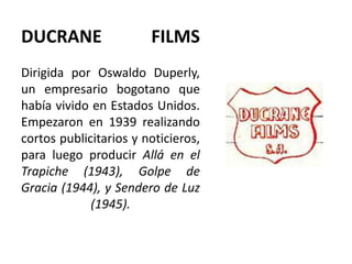 DUCRANE                 FILMS
Dirigida por Oswaldo Duperly,
un empresario bogotano que
había vivido en Estados Unidos.
Empezaron en 1939 realizando
cortos publicitarios y noticieros,
para luego producir Allá en el
Trapiche (1943), Golpe de
Gracia (1944), y Sendero de Luz
             (1945).
 