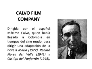 CALVO FILM
      COMPANY
Dirigida por el español
Máximo Calvo, quien había
llegado a Colombia en
tiempos del cine mudo, para
dirigir una adaptación de la
novela María (1922). Realizó
Flores del Valle (1941) y
Castigo del Fanfarrón (1945).
 