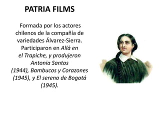 PATRIA FILMS
    Formada por los actores
  chilenos de la compañía de
   variedades Álvarez-Sierra.
     Participaron en Allá en
    el Trapiche, y produjeron
         Antonia Santos
(1944), Bambucos y Corazones
 (1945), y El sereno de Bogotá
             (1945).
 