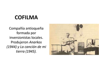 COFILMA
  Compañía antioqueña
      formada por
  inversionistas locales.
   Produjeron Anarkos
(1944) y La canción de mi
      tierra (1945).
 