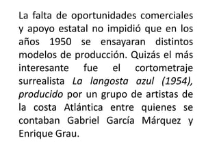 La falta de oportunidades comerciales
y apoyo estatal no impidió que en los
años 1950 se ensayaran distintos
modelos de producción. Quizás el más
interesante fue el cortometraje
surrealista La langosta azul (1954),
producido por un grupo de artistas de
la costa Atlántica entre quienes se
contaban Gabriel García Márquez y
Enrique Grau.
 