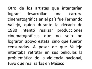 Otro de los artistas que intentarían
lograr    desarrollar    una     carrera
cinematográfica en el país fue Fernando
Vallejo, quien durante la década de
1980 intentó realizar producciones
cinematográficas que no solo no
lograron apoyo estatal sino que fueron
censuradas. A pesar de que Vallejo
intentaba retratar en sus películas la
problemática de la violencia nacional,
tuvo que realizarlas en México.
 