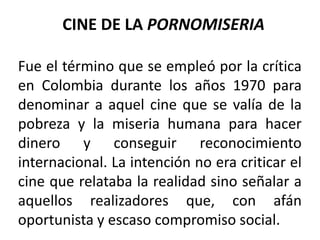 CINE DE LA PORNOMISERIA

Fue el término que se empleó por la crítica
en Colombia durante los años 1970 para
denominar a aquel cine que se valía de la
pobreza y la miseria humana para hacer
dinero y conseguir reconocimiento
internacional. La intención no era criticar el
cine que relataba la realidad sino señalar a
aquellos realizadores que, con afán
oportunista y escaso compromiso social.
 