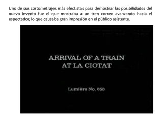 Uno de sus cortometrajes más efectistas para demostrar las posibilidades del
nuevo invento fue el que mostraba a un tren correo avanzando hacia el
espectador, lo que causaba gran impresión en el público asistente.
 