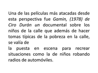 Una de las películas más atacadas desde
esta perspectiva fue Gamin, (1978) de
Ciro Durán un documental sobre los
niños de la calle que además de hacer
tomas típicas de la pobreza en la calle,
se valía de
la puesta en escena para recrear
situaciones como la de niños robando
radios de automóviles.
 