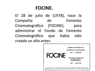 FOCINE.
El 28 de julio de (1978), nace la
Compañía         de       Fomento
Cinematográfico (FOCINE),    para
administrar el Fondo de Fomento
Cinematográfico que había sido
creado un año antes.
 