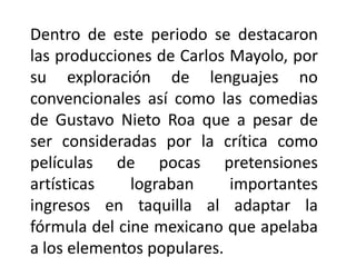 Dentro de este periodo se destacaron
las producciones de Carlos Mayolo, por
su exploración de lenguajes no
convencionales así como las comedias
de Gustavo Nieto Roa que a pesar de
ser consideradas por la crítica como
películas de pocas pretensiones
artísticas    lograban     importantes
ingresos en taquilla al adaptar la
fórmula del cine mexicano que apelaba
a los elementos populares.
 