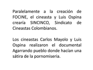 Paralelamente a la creación de
FOCINE, el cineasta y Luis Ospina
crearía SINCINCO, Sindicato de
Cineastas Colombianos.

Los cineastas Carlos Mayolo y Luis
Ospina realizaron el documental
Agarrando pueblo donde hacían una
sátira de la pornomiseria.
 