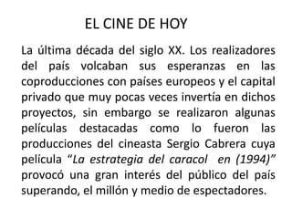 EL CINE DE HOY
La última década del siglo XX. Los realizadores
del país volcaban sus esperanzas en las
coproducciones con países europeos y el capital
privado que muy pocas veces invertía en dichos
proyectos, sin embargo se realizaron algunas
películas destacadas como lo fueron las
producciones del cineasta Sergio Cabrera cuya
película “La estrategia del caracol en (1994)”
provocó una gran interés del público del país
superando, el millón y medio de espectadores.
 
