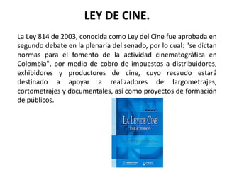 LEY DE CINE.
La Ley 814 de 2003, conocida como Ley del Cine fue aprobada en
segundo debate en la plenaria del senado, por lo cual: "se dictan
normas para el fomento de la actividad cinematográfica en
Colombia", por medio de cobro de impuestos a distribuidores,
exhibidores y productores de cine, cuyo recaudo estará
destinado a apoyar a realizadores de largometrajes,
cortometrajes y documentales, así como proyectos de formación
de públicos.
 
