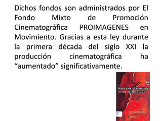 Dichos fondos son administrados por El
Fondo      Mixto     de     Promoción
Cinematográfica PROIMAGENES en
Movimiento. Gracias a esta ley durante
la primera década del siglo XXI la
producción      cinematográfica     ha
“aumentado” significativamente.
 