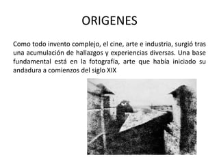 ORIGENES
Como todo invento complejo, el cine, arte e industria, surgió tras
una acumulación de hallazgos y experiencias diversas. Una base
fundamental está en la fotografía, arte que había iniciado su
andadura a comienzos del siglo XIX
 