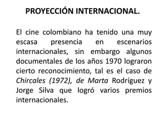 PROYECCIÓN INTERNACIONAL.

El cine colombiano ha tenido una muy
escasa     presencia   en     escenarios
internacionales, sin embargo algunos
documentales de los años 1970 lograron
cierto reconocimiento, tal es el caso de
Chircales (1972), de Marta Rodríguez y
Jorge Silva que logró varios premios
internacionales.
 