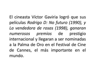 El cineasta Víctor Gaviria logró que sus
películas Rodrigo D: No futuro (1990), y
La vendedora de rosas (1998), ganaran
numerosos premios de prestigio
internacional y llegaran a ser nominadas
a la Palma de Oro en el Festival de Cine
de Cannes, el más importante en el
mundo.
 