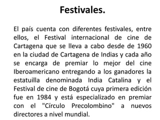 Festivales.
El país cuenta con diferentes festivales, entre
ellos, el Festival internacional de cine de
Cartagena que se lleva a cabo desde de 1960
en la ciudad de Cartagena de Indias y cada año
se encarga de premiar lo mejor del cine
Iberoamericano entregando a los ganadores la
estatuilla denominada India Catalina y el
Festival de cine de Bogotá cuya primera edición
fue en 1984 y está especializado en premiar
con el "Círculo Precolombino" a nuevos
directores a nivel mundial.
 
