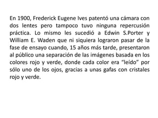 En 1900, Frederick Eugene Ives patentó una cámara con
dos lentes pero tampoco tuvo ninguna repercusión
práctica. Lo mismo les sucedió a Edwin S.Porter y
William E. Waden que ni siquiera lograron pasar de la
fase de ensayo cuando, 15 años más tarde, presentaron
al público una separación de las imágenes basada en los
colores rojo y verde, donde cada color era “leído” por
sólo uno de los ojos, gracias a unas gafas con cristales
rojo y verde.
 