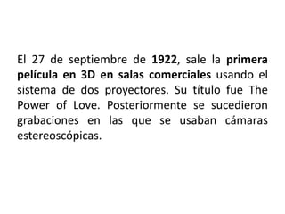 El 27 de septiembre de 1922, sale la primera
película en 3D en salas comerciales usando el
sistema de dos proyectores. Su título fue The
Power of Love. Posteriormente se sucedieron
grabaciones en las que se usaban cámaras
estereoscópicas.
 