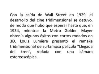 Con la caída de Wall Street en 1929, el
desarrollo del cine tridimensional se detuvo,
de modo que hubo que esperar hasta que, en
1934, mientras la Metro Golden Mayer
obtenía algunos éxitos con cortos rodados en
3D, Louis Lumière presentó el remake
tridimensional de su famosa película “Llegada
del tren”, rodada con una cámara
estereoscópica.
 
