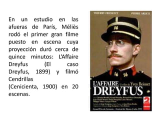 En un estudio en las
afueras de París, Méliès
rodó el primer gran filme
puesto en escena cuya
proyección duró cerca de
quince minutos: L’Affaire
Dreyfus       (El    caso
Dreyfus, 1899) y filmó
Cendrillas
(Cenicienta, 1900) en 20
escenas.
 