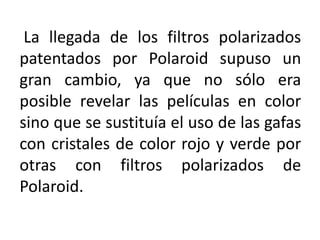 La llegada de los filtros polarizados
patentados por Polaroid supuso un
gran cambio, ya que no sólo era
posible revelar las películas en color
sino que se sustituía el uso de las gafas
con cristales de color rojo y verde por
otras con filtros polarizados de
Polaroid.
 
