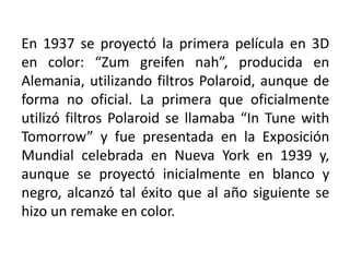 En 1937 se proyectó la primera película en 3D
en color: “Zum greifen nah”, producida en
Alemania, utilizando filtros Polaroid, aunque de
forma no oficial. La primera que oficialmente
utilizó filtros Polaroid se llamaba “In Tune with
Tomorrow” y fue presentada en la Exposición
Mundial celebrada en Nueva York en 1939 y,
aunque se proyectó inicialmente en blanco y
negro, alcanzó tal éxito que al año siguiente se
hizo un remake en color.
 
