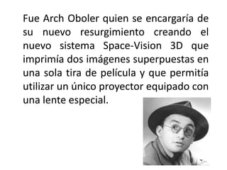 Fue Arch Oboler quien se encargaría de
su nuevo resurgimiento creando el
nuevo sistema Space-Vision 3D que
imprimía dos imágenes superpuestas en
una sola tira de película y que permitía
utilizar un único proyector equipado con
una lente especial.
 