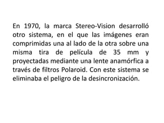 En 1970, la marca Stereo-Vision desarrolló
otro sistema, en el que las imágenes eran
comprimidas una al lado de la otra sobre una
misma tira de película de 35 mm y
proyectadas mediante una lente anamórfica a
través de filtros Polaroid. Con este sistema se
eliminaba el peligro de la desincronización.
 