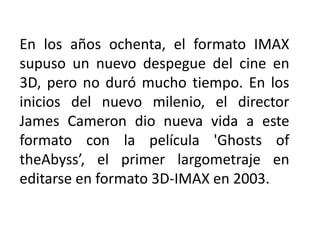 En los años ochenta, el formato IMAX
supuso un nuevo despegue del cine en
3D, pero no duró mucho tiempo. En los
inicios del nuevo milenio, el director
James Cameron dio nueva vida a este
formato con la película 'Ghosts of
theAbyss’, el primer largometraje en
editarse en formato 3D-IMAX en 2003.
 