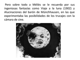 Pero sobre todo a Méliès se le recuerda por sus
ingeniosas fantasías como Viaje a la luna (1902) y
Alucinaciones del barón de Münchhausen, en las que
experimentaba las posibilidades de los trucajes con la
cámara de cine.
 