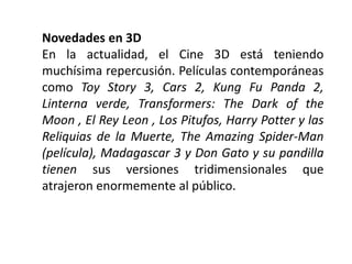 Novedades en 3D
En la actualidad, el Cine 3D está teniendo
muchísima repercusión. Películas contemporáneas
como Toy Story 3, Cars 2, Kung Fu Panda 2,
Linterna verde, Transformers: The Dark of the
Moon , El Rey Leon , Los Pitufos, Harry Potter y las
Reliquias de la Muerte, The Amazing Spider-Man
(película), Madagascar 3 y Don Gato y su pandilla
tienen sus versiones tridimensionales que
atrajeron enormemente al público.
 
