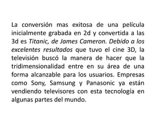 La conversión mas exitosa de una película
inicialmente grabada en 2d y convertida a las
3d es Titanic, de James Cameron. Debido a los
excelentes resultados que tuvo el cine 3D, la
televisión buscó la manera de hacer que la
tridimensionalidad entre en su área de una
forma alcanzable para los usuarios. Empresas
como Sony, Samsung y Panasonic ya están
vendiendo televisores con esta tecnología en
algunas partes del mundo.
 