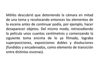 Méliès descubrió que deteniendo la cámara en mitad
de una toma y recolocando entonces los elementos de
la escena antes de continuar podía, por ejemplo, hacer
desaparecer objetos. Del mismo modo, retrocediendo
la película unos cuantos centímetros y comenzando la
siguiente toma encima de lo ya filmado, lograba
superposiciones, exposiciones dobles y disoluciones
(fundidos y encadenados, como elemento de transición
entre distintas escenas).
 