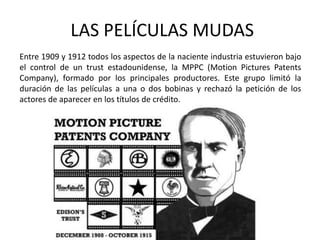 LAS PELÍCULAS MUDAS
Entre 1909 y 1912 todos los aspectos de la naciente industria estuvieron bajo
el control de un trust estadounidense, la MPPC (Motion Pictures Patents
Company), formado por los principales productores. Este grupo limitó la
duración de las películas a una o dos bobinas y rechazó la petición de los
actores de aparecer en los títulos de crédito.
 