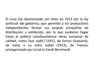 El trust fue desmontado con éxito en 1912 por la ley
antitrust del gobierno, que permitió a los productores
independientes formar sus propias compañías de
distribución y exhibición, por lo que pudieron llegar
hasta el público estadounidense obras europeas de
calidad, como Quo vadis? (1912, de Enrico Guazzoni),
de Italia, o La reina Isabel (1912), de Francia,
protagonizada por la actriz Sarah Bernhardt.
 