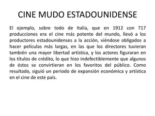 CINE MUDO ESTADOUNIDENSE
El ejemplo, sobre todo de Italia, que en 1912 con 717
producciones era el cine más potente del mundo, llevó a los
productores estadounidenses a la acción, viéndose obligados a
hacer películas más largas, en las que los directores tuvieran
también una mayor libertad artística, y los actores figuraran en
los títulos de crédito, lo que hizo indefectiblemente que algunos
de éstos se convirtieran en los favoritos del público. Como
resultado, siguió un periodo de expansión económica y artística
en el cine de este país.
 