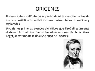 ORIGENES
El cine se desarrolló desde el punto de vista científico antes de
que sus posibilidades artísticas o comerciales fueran conocidas y
exploradas.
Uno de los primeros avances científicos que llevó directamente
al desarrollo del cine fueron las observaciones de Peter Mark
Roget, secretario de la Real Sociedad de Londres.
 