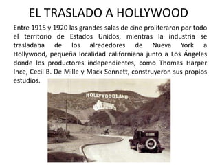 EL TRASLADO A HOLLYWOOD
Entre 1915 y 1920 las grandes salas de cine proliferaron por todo
el territorio de Estados Unidos, mientras la industria se
trasladaba de los alrededores de Nueva York a
Hollywood, pequeña localidad californiana junto a Los Ángeles
donde los productores independientes, como Thomas Harper
Ince, Cecil B. De Mille y Mack Sennett, construyeron sus propios
estudios.
 