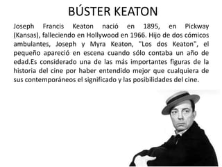 BÚSTER KEATON
Joseph Francis Keaton nació en 1895, en Pickway
(Kansas), falleciendo en Hollywood en 1966. Hijo de dos cómicos
ambulantes, Joseph y Myra Keaton, "Los dos Keaton", el
pequeño apareció en escena cuando sólo contaba un año de
edad.Es considerado una de las más importantes figuras de la
historia del cine por haber entendido mejor que cualquiera de
sus contemporáneos el significado y las posibilidades del cine.
 