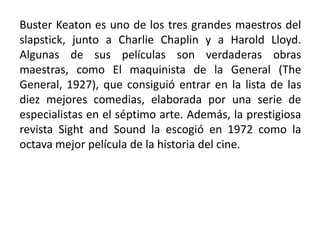 Buster Keaton es uno de los tres grandes maestros del
slapstick, junto a Charlie Chaplin y a Harold Lloyd.
Algunas de sus películas son verdaderas obras
maestras, como El maquinista de la General (The
General, 1927), que consiguió entrar en la lista de las
diez mejores comedias, elaborada por una serie de
especialistas en el séptimo arte. Además, la prestigiosa
revista Sight and Sound la escogió en 1972 como la
octava mejor película de la historia del cine.
 