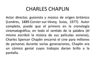 CHARLES CHAPLIN
Actor director, guionista y músico de origen británico
(Londres, 1889-Corsier-sur-Vevey, Suiza, 1977). Autor
completo, puede que el primero en la cronología
cinematográfica, en todo el sentido de la palabra (él
mismo escribió la música de sus películas sonoras),
Charles Spencer Chaplin encarnó el cine para millones
de personas durante varias generaciones, Chaplin era
un cómico genial cuyos trabajos darían brillo a la
pantalla.
 