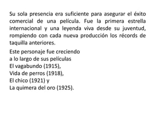 Su sola presencia era suficiente para asegurar el éxito
comercial de una película. Fue la primera estrella
internacional y una leyenda viva desde su juventud,
rompiendo con cada nueva producción los récords de
taquilla anteriores.
Este personaje fue creciendo
a lo largo de sus películas
El vagabundo (1915),
Vida de perros (1918),
El chico (1921) y
La quimera del oro (1925).
 