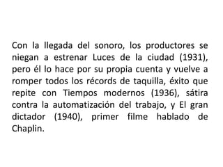 Con la llegada del sonoro, los productores se
niegan a estrenar Luces de la ciudad (1931),
pero él lo hace por su propia cuenta y vuelve a
romper todos los récords de taquilla, éxito que
repite con Tiempos modernos (1936), sátira
contra la automatización del trabajo, y El gran
dictador (1940), primer filme hablado de
Chaplin.
 