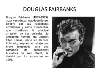 DOUGLAS FAIRBANKS
Douglas Fairbanks (1883-1939),
actor y productor estadounidense,
celebre por sus habilidades
acrobáticas y como espadachín,
que constituían la principal
atracción de sus películas. Su
verdadero nombre era Douglas
Elton Ulman, nació en Denver,
Colorado; después de trabajar una
breve temporada para una
compañía      de      operaciones
bursátiles en Wall Street, se
decidió por los escenarios en
1901.
 