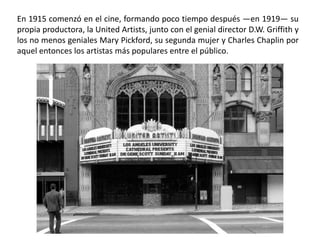En 1915 comenzó en el cine, formando poco tiempo después —en 1919— su
propia productora, la United Artists, junto con el genial director D.W. Griffith y
los no menos geniales Mary Pickford, su segunda mujer y Charles Chaplin por
aquel entonces los artistas más populares entre el público.
 