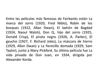 Entre las películas más famosas de Fairbanks están La
marca del zorro (1920, Fred Niblo), Robín de los
bosques (1922, Allan Dwan), El ladrón de Bagdad
(1924, Naoul Walsh), Don Q, hijo del zorro (1925,
Donald Crisp), El pirata negro (1926, A. Parker), El
gaucho (1927, F. Richard Joles), La máscara de hierro
(1929, Allan Dwan) y La fierecilla domada (1929, Sam
Taylor), junto a Mary Pickford. Su última película fue La
vida privada de Don Juan, en 1934, dirigida por
Alexander Korda.
 